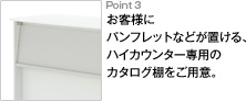 Point3 お客様にパンフレットなどが置ける、ハイカウンター専用のカタログ棚をご用意。