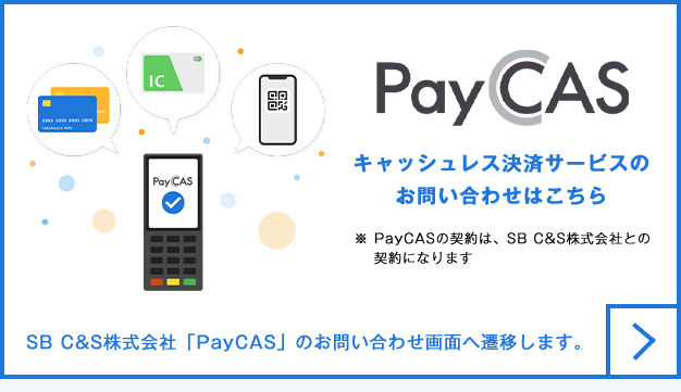 Pay CAS キャッシュレス決済サービスのお問い合わせはこちら ※ PayCASの契約は、SB C&S株式会社との契約になります SB C&S株式会社「PayCAS」のお問い合わせ画面へ遷移します。
