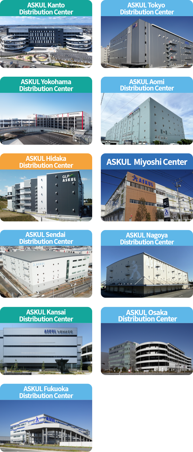 ASKUL Kanto Distribution Center, ASKUL Tokyo Distribution Center, ASKUL Yokohama 
Distribution Center, ASKUL Aomi Distribution Center, ASKUL Hidaka Distribution Center, ASKUL Miyoshi Center, ASKUL Sendai 
Distribution Center, ASKUL Nagoya Distribution Center, ASKUL Kansai
 Distribution Center, ASKUL Osaka
 Distribution Center, ASKUL Fukuoka Distribution Center