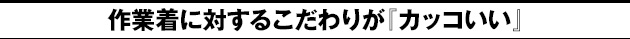 作業着に対するこだわりが『カッコいい』