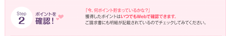 Step2 ポイントを確認！ 「今、何ポイント貯まっているかな？」獲得したポイントはいつでもWebで確認できます。（確認方法はこちら）ご請求書にも明細が記載されているのでチェックしてみてください。