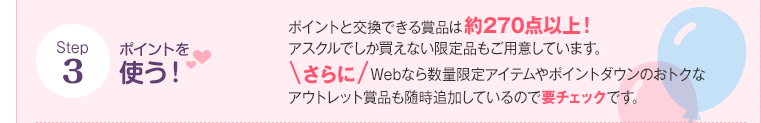 Step3 ポイントを使う！ ポイントと交換できる賞品は約270点以上！アスクルでしか買えない限定品もご用意しています。さらにWebなら数量限定アイテムやポイントダウンのおトクなアウトレット賞品も随時追加しているので要チェックです。
