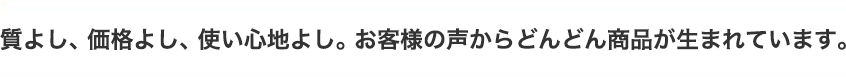 質よし、価格よし、使い心地よし。お客様の声からどんどん商品が生まれています。