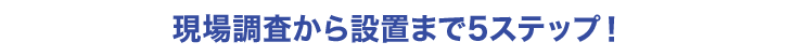 現場調査から設置まで5ステップ！