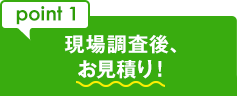 point 1 現場調査後、お見積り！