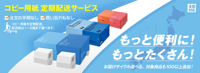 コピー用紙 定期配送サービス 注文の手間なし 買い忘れもなし コピー用紙を定期配送、配送数は1～9箱まで選べます。 もっと便利に！もっとたくさん！ お届けサイクル選べる。対象商品も100以上追加！全国対応