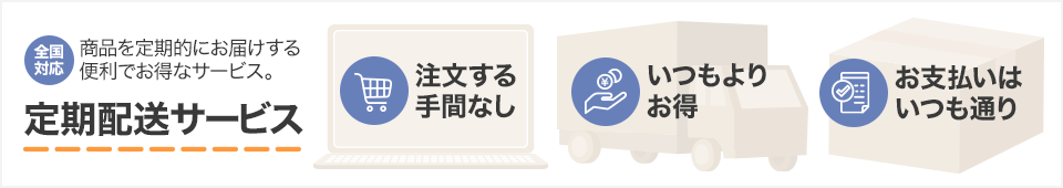 全国対応 商品を定期的にお届けする便利でお得なサービス。 定期配送サービス 注文する手間なし いつもよりお得 お支払いはいつも通り