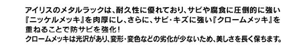 アイリスのメタルラックは、耐久性に優れており、サビや腐食に圧倒的に強い『ニッケルメッキ』を肉厚にし、さらに、サビ・キズに強い『クロームメッキ』を重ねることで防サビを強化!クロームメッキは光沢があり、変形・変色などの劣化が少ないため、美しさを長く保ちます。