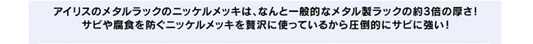 アイリスのメタルラックのニッケルメッキは、なんと一般的なメタル製ラックの約3倍の厚さ!サビや腐食を防ぐニッケルメッキを贅沢に使っているから圧倒的にサビに強い!