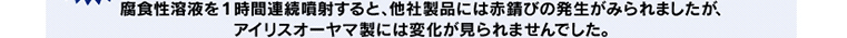 腐食性溶液を1時間連続噴射すると、他社製品には赤錆びの発生がみられましたが、アイリスオーヤマ製には変化が見られませんでした。