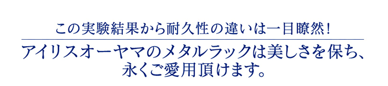 この実験結果から耐久性の違いは一目瞭然!アイリスオーヤマのメタルラックは美しさを保ち、永くご愛用頂けます。