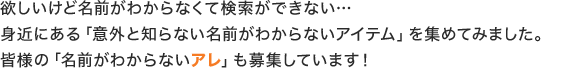 欲しいけど名前がわからなくて検索ができない…身近にある「意外と知らない名前がわからないアイテム」を集めてみました。皆様の「名前がわからないアレ」も募集しています！