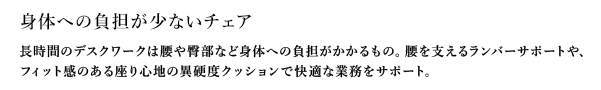 身体への負担が少ないチェア 長時間のデスクワークは腰や臀部など身体への負担がかかるもの。腰を支えるランバーサポートや、フィット感のある座り心地の異硬度クッションで快適な業務をサポート。