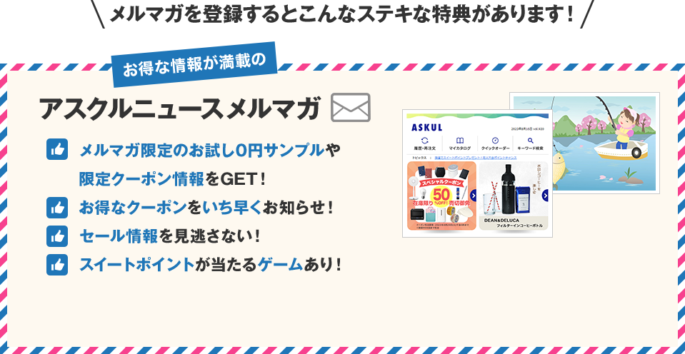 メルマガを登録するとこんなステキな特典があります！お得な情報が満載のアスクルニュースメルマガ　メルマガ限定のお試し0円サンプルや限定クーポン情報をGET！　お得なクーポンをいち早くお知らせ！　セール情報を見逃さない！　スイートポイントが当たるゲームあり！