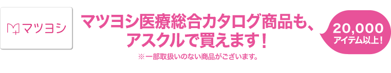 マツヨシ医療総合カタログ商品も、 アスクルで買えます！ 20,000アイテム以上！ ※一部取扱いのない商品がございます。