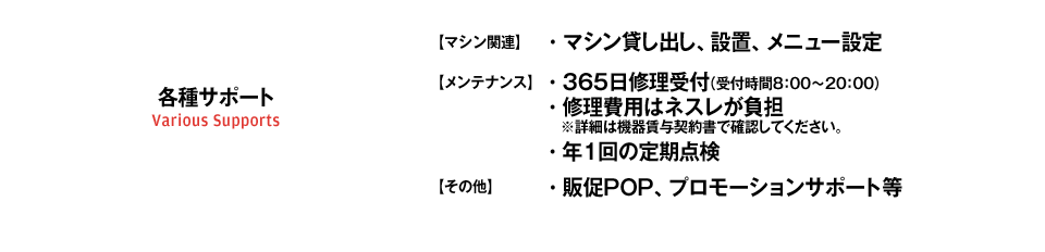 テクニカルサポート/【マシン関連】・マシン貸し出し、設置、メニュー設定/【メンテナンス】・365日修理受付（受付時間8：00～20：00）・修理費用はネスレが負担    ※詳細は機器賃与契約書で確認してください。・年2回の定期点検