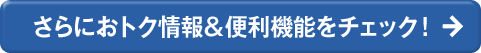 さらにおトク情報＆便利機能をチェック！