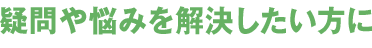 疑問や悩みを解決したい方に