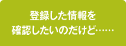登録した情報を確認したいのだけど……