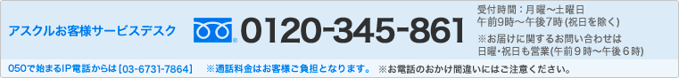 アスクルお客様サービスデスク フリーダイヤル0120-345-861　受付時間：月曜日～土曜日　午前9時～午後7時(祝日を除く) ※お届けに関するお問い合わせは日曜・祝日も営業(午前9時～午後6時)　050で始まるIP電話からは[03-6731-7864] ※通話料はお客様ご負担となります。 ※お電話のおかけ間違いにはご注意ください。