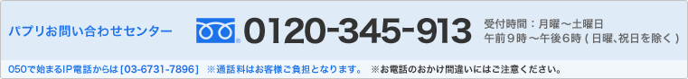 パプリお問い合わせセンター フリーダイヤル0120-345-913　受付時間：月曜～土曜日　午前9時～午後6時(日曜、祝日を除く)　050で始まるIP電話からは[03-6731-7896]　※通話料はお客様ご負担となります。　※お電話のおかけ間違いにはご注意ください。